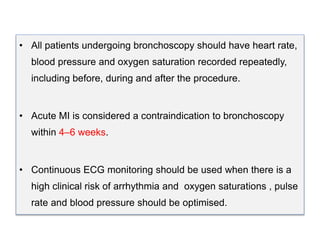• All patients undergoing bronchoscopy should have heart rate,
blood pressure and oxygen saturation recorded repeatedly,
including before, during and after the procedure.
• Acute MI is considered a contraindication to bronchoscopy
within 4–6 weeks.
• Continuous ECG monitoring should be used when there is a
high clinical risk of arrhythmia and oxygen saturations , pulse
rate and blood pressure should be optimised.
 