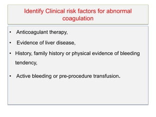 Identify Clinical risk factors for abnormal
coagulation
• Anticoagulant therapy,
• Evidence of liver disease,
• History, family history or physical evidence of bleeding
tendency,
• Active bleeding or pre-procedure transfusion.
 