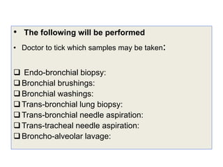 • The following will be performed
• Doctor to tick which samples may be taken:
 Endo-bronchial biopsy:
Bronchial brushings:
Bronchial washings:
Trans-bronchial lung biopsy:
Trans-bronchial needle aspiration:
Trans-tracheal needle aspiration:
Broncho-alveolar lavage:
 