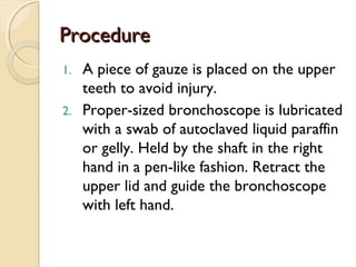 ProcedureProcedure
1. A piece of gauze is placed on the upper
teeth to avoid injury.
2. Proper-sized bronchoscope is lubricated
with a swab of autoclaved liquid paraffin
or gelly. Held by the shaft in the right
hand in a pen-like fashion. Retract the
upper lid and guide the bronchoscope
with left hand.
 