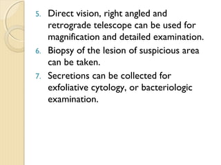 5. Direct vision, right angled and
retrograde telescope can be used for
magnification and detailed examination.
6. Biopsy of the lesion of suspicious area
can be taken.
7. Secretions can be collected for
exfoliative cytology, or bacteriologic
examination.
 