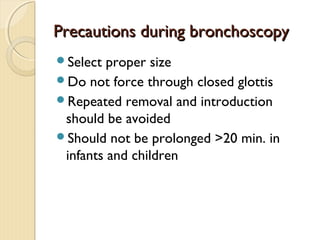 Precautions during bronchoscopyPrecautions during bronchoscopy
Select proper size
Do not force through closed glottis
Repeated removal and introduction
should be avoided
Should not be prolonged >20 min. in
infants and children
 