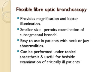 Flexible fibre optic bronchoscopyFlexible fibre optic bronchoscopy
Provides magnification and better
illumination.
Smaller size –permits examination of
subsegmental bronchi.
Easy to use in patients with neck or jaw
abnormalities.
Can be performed under topical
anaesthesia & useful for bedside
examination of critically ill patients
 