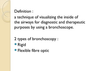 Definition :
a technique of visualizing the inside of
the airways for diagnostic and therapeutic
purposes by using a bronchoscope.
2 types of bronchoscopy :
Rigid
Flexible fibre optic
 
