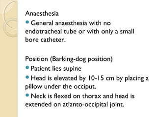 Anaesthesia
General anaesthesia with no
endotracheal tube or with only a small
bore catheter.
Position (Barking-dog position)
Patient lies supine
Head is elevated by 10-15 cm by placing a
pillow under the occiput.
Neck is flexed on thorax and head is
extended on atlanto-occipital joint.
 