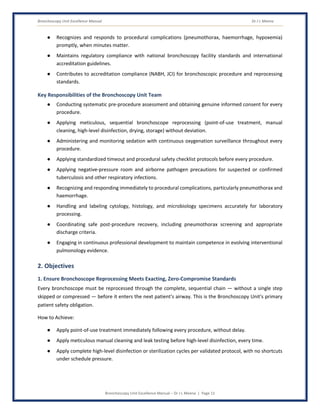 Bronchoscopy Unit Excellence Manual Dr J L Meena
Bronchoscopy Unit Excellence Manual – Dr J L Meena | Page 11
● Recognizes and responds to procedural complications (pneumothorax, haemorrhage, hypoxemia)
promptly, when minutes matter.
● Maintains regulatory compliance with national bronchoscopy facility standards and international
accreditation guidelines.
● Contributes to accreditation compliance (NABH, JCI) for bronchoscopic procedure and reprocessing
standards.
Key Responsibilities of the Bronchoscopy Unit Team
● Conducting systematic pre-procedure assessment and obtaining genuine informed consent for every
procedure.
● Applying meticulous, sequential bronchoscope reprocessing (point-of-use treatment, manual
cleaning, high-level disinfection, drying, storage) without deviation.
● Administering and monitoring sedation with continuous oxygenation surveillance throughout every
procedure.
● Applying standardized timeout and procedural safety checklist protocols before every procedure.
● Applying negative-pressure room and airborne pathogen precautions for suspected or confirmed
tuberculosis and other respiratory infections.
● Recognizing and responding immediately to procedural complications, particularly pneumothorax and
haemorrhage.
● Handling and labeling cytology, histology, and microbiology specimens accurately for laboratory
processing.
● Coordinating safe post-procedure recovery, including pneumothorax screening and appropriate
discharge criteria.
● Engaging in continuous professional development to maintain competence in evolving interventional
pulmonology evidence.
2. Objectives
1. Ensure Bronchoscope Reprocessing Meets Exacting, Zero-Compromise Standards
Every bronchoscope must be reprocessed through the complete, sequential chain — without a single step
skipped or compressed — before it enters the next patient's airway. This is the Bronchoscopy Unit's primary
patient safety obligation.
How to Achieve:
● Apply point-of-use treatment immediately following every procedure, without delay.
● Apply meticulous manual cleaning and leak testing before high-level disinfection, every time.
● Apply complete high-level disinfection or sterilization cycles per validated protocol, with no shortcuts
under schedule pressure.
 