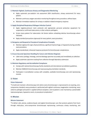 Bronchoscopy Unit Excellence Manual Dr J L Meena
Bronchoscopy Unit Excellence Manual – Dr J L Meena | Page 12
2. Maintain Vigilant, Continuous Airway and Oxygenation Monitoring
● Apply systematic pre-sedation risk assessment (ASA classification, airway assessment) for every
patient.
● Maintain continuous oxygen saturation monitoring throughout every procedure, without lapse.
● Maintain immediate readiness for airway or sedation-related emergency response.
3. Apply Disciplined Respiratory Pathogen Infection Control
● Apply negative-pressure room protocols and appropriate personal protective equipment for
suspected or confirmed tuberculosis or other airborne pathogens.
● Screen every patient for tuberculosis risk factors before scheduling elective bronchoscopy where
indicated.
● Apply standard precautions rigorously for every patient, every procedure.
4. Recognize and Respond to Procedural Complications Promptly
● Maintain vigilance for signs of pneumothorax, significant haemorrhage, or hypoxemia during and after
every procedure.
● Apply standardized, rehearsed response protocols for bronchoscopic complications.
5. Ensure Accurate Specimen Handling for Cancer and Infection Diagnosis
● Label every cytology, histology, and microbiology specimen accurately and immediately at collection.
● Apply systematic specimen tracking from collection through laboratory submission.
6. Maintain Regulatory and Accreditation Compliance
● Comply with national bronchoscopy facility standards and international accreditation guidelines.
● Maintain NABH/JCI bronchoscopy and reprocessing documentation standards.
● Participate in accreditation surveys with complete, auditable bronchoscopy care and reprocessing
records.
3. Vision
Vision Statement
“To build and maintain a Bronchoscopy Unit where every bronchoscope is reprocessed to an exacting, zero-
compromise standard, every procedure is performed with vigilant continuous oxygenation monitoring, every
airborne pathogen precaution is applied without exception, and no patient is ever harmed by a preventable
reprocessing lapse, hypoxemic event, or procedural complication.”
4. Mission
Mission Statement
“To deliver safe, precise, evidence-based, and vigilant bronchoscopic care that protects patients from harm
through meticulous, zero-compromise bronchoscope reprocessing, continuous airway monitoring, and
 