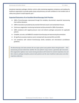 Bronchoscopy Unit Excellence Manual Dr J L Meena
Bronchoscopy Unit Excellence Manual – Dr J L Meena | Page 13
disciplined respiratory pathogen infection control, while maintaining regulatory compliance and enabling the
healthcare organization to provide quality airway and pulmonary care with confidence in the invisible chain of
safety every patient's breath depends upon.”
Expected Outcomes of an Excellent Bronchoscopy Unit Practice
● 100% of bronchoscopes reprocessed through the complete, documented, sequential reprocessing
chain without deviation.
● 100% of procedures preceded by documented informed consent and standardized timeout.
● Continuous oxygenation monitoring maintained and documented for 100% of procedures.
● 100% compliance with negative-pressure room and airborne pathogen precautions for applicable
patients.
● Complete, accurate, and NABH/JCI-compliant bronchoscopy and reprocessing documentation.
● All significant procedural adverse events reviewed with documented RCA and CAPA.
● Full compliance with national bronchoscopy facility standards and international accreditation
guidelines.
The Bronchoscopy Unit team protects the one organ system every patient shares through breath — their
reprocessing precision determines whether the next patient's lungs receive a genuinely safe instrument,
their oxygenation vigilance never wavers during procedures with moment-to-moment respiratory risk, and
their airborne pathogen discipline protects both patients and the team itself from tuberculosis and other
respiratory infections.
 