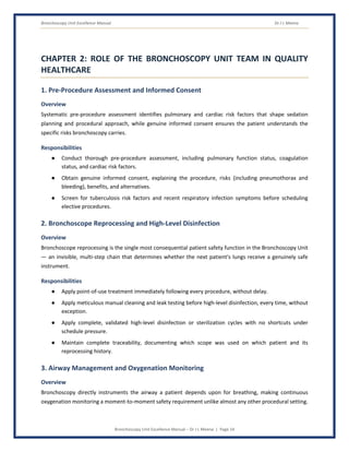 Bronchoscopy Unit Excellence Manual Dr J L Meena
Bronchoscopy Unit Excellence Manual – Dr J L Meena | Page 14
CHAPTER 2: ROLE OF THE BRONCHOSCOPY UNIT TEAM IN QUALITY
HEALTHCARE
1. Pre-Procedure Assessment and Informed Consent
Overview
Systematic pre-procedure assessment identifies pulmonary and cardiac risk factors that shape sedation
planning and procedural approach, while genuine informed consent ensures the patient understands the
specific risks bronchoscopy carries.
Responsibilities
● Conduct thorough pre-procedure assessment, including pulmonary function status, coagulation
status, and cardiac risk factors.
● Obtain genuine informed consent, explaining the procedure, risks (including pneumothorax and
bleeding), benefits, and alternatives.
● Screen for tuberculosis risk factors and recent respiratory infection symptoms before scheduling
elective procedures.
2. Bronchoscope Reprocessing and High-Level Disinfection
Overview
Bronchoscope reprocessing is the single most consequential patient safety function in the Bronchoscopy Unit
— an invisible, multi-step chain that determines whether the next patient's lungs receive a genuinely safe
instrument.
Responsibilities
● Apply point-of-use treatment immediately following every procedure, without delay.
● Apply meticulous manual cleaning and leak testing before high-level disinfection, every time, without
exception.
● Apply complete, validated high-level disinfection or sterilization cycles with no shortcuts under
schedule pressure.
● Maintain complete traceability, documenting which scope was used on which patient and its
reprocessing history.
3. Airway Management and Oxygenation Monitoring
Overview
Bronchoscopy directly instruments the airway a patient depends upon for breathing, making continuous
oxygenation monitoring a moment-to-moment safety requirement unlike almost any other procedural setting.
 