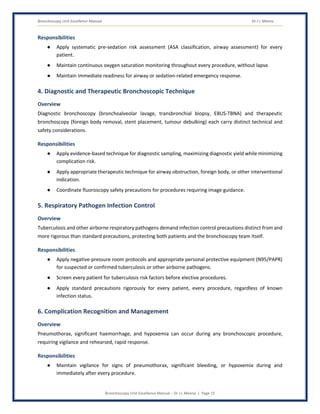 Bronchoscopy Unit Excellence Manual Dr J L Meena
Bronchoscopy Unit Excellence Manual – Dr J L Meena | Page 15
Responsibilities
● Apply systematic pre-sedation risk assessment (ASA classification, airway assessment) for every
patient.
● Maintain continuous oxygen saturation monitoring throughout every procedure, without lapse.
● Maintain immediate readiness for airway or sedation-related emergency response.
4. Diagnostic and Therapeutic Bronchoscopic Technique
Overview
Diagnostic bronchoscopy (bronchoalveolar lavage, transbronchial biopsy, EBUS-TBNA) and therapeutic
bronchoscopy (foreign body removal, stent placement, tumour debulking) each carry distinct technical and
safety considerations.
Responsibilities
● Apply evidence-based technique for diagnostic sampling, maximizing diagnostic yield while minimizing
complication risk.
● Apply appropriate therapeutic technique for airway obstruction, foreign body, or other interventional
indication.
● Coordinate fluoroscopy safety precautions for procedures requiring image guidance.
5. Respiratory Pathogen Infection Control
Overview
Tuberculosis and other airborne respiratory pathogens demand infection control precautions distinct from and
more rigorous than standard precautions, protecting both patients and the bronchoscopy team itself.
Responsibilities
● Apply negative-pressure room protocols and appropriate personal protective equipment (N95/PAPR)
for suspected or confirmed tuberculosis or other airborne pathogens.
● Screen every patient for tuberculosis risk factors before elective procedures.
● Apply standard precautions rigorously for every patient, every procedure, regardless of known
infection status.
6. Complication Recognition and Management
Overview
Pneumothorax, significant haemorrhage, and hypoxemia can occur during any bronchoscopic procedure,
requiring vigilance and rehearsed, rapid response.
Responsibilities
● Maintain vigilance for signs of pneumothorax, significant bleeding, or hypoxemia during and
immediately after every procedure.
 