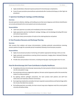 Bronchoscopy Unit Excellence Manual Dr J L Meena
Bronchoscopy Unit Excellence Manual – Dr J L Meena | Page 16
● Apply standardized, rehearsed response protocols for bronchoscopic complications.
● Screen for post-procedure pneumothorax systematically after transbronchial biopsy or other high-risk
procedures.
7. Specimen Handling for Cytology and Microbiology
Overview
Accurate specimen collection, labeling, and handling ensures that cancer diagnoses and infection identification
are correctly attributed to the correct patient and correctly processed.
Responsibilities
● Label every specimen accurately and immediately at the time of collection.
● Apply appropriate specimen handling for cytology, histology, and microbiology (including AFB smear
and culture) requirements.
● Coordinate timely communication of results to the ordering physician and patient.
8. Post-Procedure Recovery and Discharge Planning
Overview
Safe recovery from sedation and airway instrumentation, including systematic pneumothorax screening,
protects patients through the vulnerable period immediately following a bronchoscopic procedure.
Responsibilities
● Apply structured post-procedure monitoring until sedation-appropriate discharge criteria are met.
● Apply systematic pneumothorax screening (clinical assessment, imaging where indicated) following
high-risk procedures.
● Provide clear post-procedure instructions, including warning signs requiring urgent return to care.
How the Bronchoscopy Unit Team Contributes to Quality Healthcare
● By applying meticulous bronchoscope reprocessing, the team prevents infection transmission directly
into the next patient's lungs.
● By maintaining continuous oxygenation vigilance, the team catches hypoxemia within the seconds that
matter for airway procedures.
● By applying airborne pathogen precautions, the team protects both patients and staff from
tuberculosis and respiratory infection transmission.
● By recognizing complications promptly, the team responds to pneumothorax and haemorrhage within
the minutes that determine outcome.
● By handling specimens accurately, the team ensures lung cancer diagnoses reach the correct patient
correctly and without delay.
 