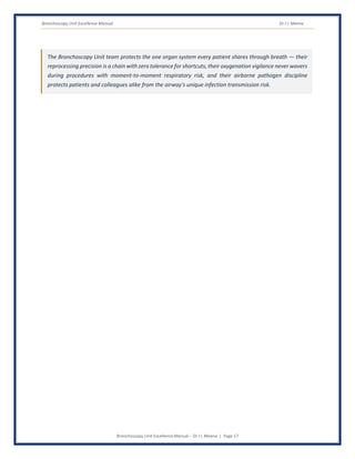 Bronchoscopy Unit Excellence Manual Dr J L Meena
Bronchoscopy Unit Excellence Manual – Dr J L Meena | Page 17
The Bronchoscopy Unit team protects the one organ system every patient shares through breath — their
reprocessing precision is a chain with zero tolerance for shortcuts, their oxygenation vigilance never wavers
during procedures with moment-to-moment respiratory risk, and their airborne pathogen discipline
protects patients and colleagues alike from the airway's unique infection transmission risk.
 