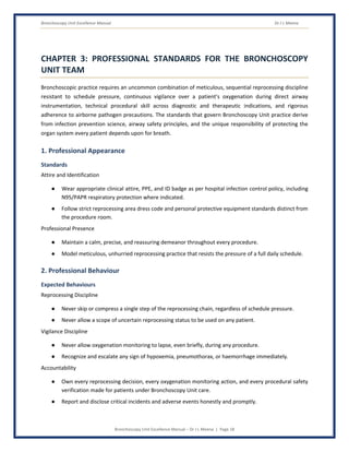 Bronchoscopy Unit Excellence Manual Dr J L Meena
Bronchoscopy Unit Excellence Manual – Dr J L Meena | Page 18
CHAPTER 3: PROFESSIONAL STANDARDS FOR THE BRONCHOSCOPY
UNIT TEAM
Bronchoscopic practice requires an uncommon combination of meticulous, sequential reprocessing discipline
resistant to schedule pressure, continuous vigilance over a patient's oxygenation during direct airway
instrumentation, technical procedural skill across diagnostic and therapeutic indications, and rigorous
adherence to airborne pathogen precautions. The standards that govern Bronchoscopy Unit practice derive
from infection prevention science, airway safety principles, and the unique responsibility of protecting the
organ system every patient depends upon for breath.
1. Professional Appearance
Standards
Attire and Identification
● Wear appropriate clinical attire, PPE, and ID badge as per hospital infection control policy, including
N95/PAPR respiratory protection where indicated.
● Follow strict reprocessing area dress code and personal protective equipment standards distinct from
the procedure room.
Professional Presence
● Maintain a calm, precise, and reassuring demeanor throughout every procedure.
● Model meticulous, unhurried reprocessing practice that resists the pressure of a full daily schedule.
2. Professional Behaviour
Expected Behaviours
Reprocessing Discipline
● Never skip or compress a single step of the reprocessing chain, regardless of schedule pressure.
● Never allow a scope of uncertain reprocessing status to be used on any patient.
Vigilance Discipline
● Never allow oxygenation monitoring to lapse, even briefly, during any procedure.
● Recognize and escalate any sign of hypoxemia, pneumothorax, or haemorrhage immediately.
Accountability
● Own every reprocessing decision, every oxygenation monitoring action, and every procedural safety
verification made for patients under Bronchoscopy Unit care.
● Report and disclose critical incidents and adverse events honestly and promptly.
 