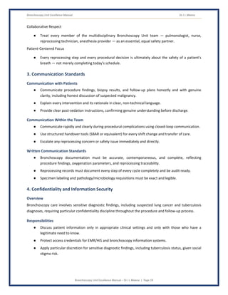 Bronchoscopy Unit Excellence Manual Dr J L Meena
Bronchoscopy Unit Excellence Manual – Dr J L Meena | Page 19
Collaborative Respect
● Treat every member of the multidisciplinary Bronchoscopy Unit team — pulmonologist, nurse,
reprocessing technician, anesthesia provider — as an essential, equal safety partner.
Patient-Centered Focus
● Every reprocessing step and every procedural decision is ultimately about the safety of a patient's
breath — not merely completing today's schedule.
3. Communication Standards
Communication with Patients
● Communicate procedure findings, biopsy results, and follow-up plans honestly and with genuine
clarity, including honest discussion of suspected malignancy.
● Explain every intervention and its rationale in clear, non-technical language.
● Provide clear post-sedation instructions, confirming genuine understanding before discharge.
Communication Within the Team
● Communicate rapidly and clearly during procedural complications using closed-loop communication.
● Use structured handover tools (SBAR or equivalent) for every shift change and transfer of care.
● Escalate any reprocessing concern or safety issue immediately and directly.
Written Communication Standards
● Bronchoscopy documentation must be accurate, contemporaneous, and complete, reflecting
procedure findings, oxygenation parameters, and reprocessing traceability.
● Reprocessing records must document every step of every cycle completely and be audit-ready.
● Specimen labeling and pathology/microbiology requisitions must be exact and legible.
4. Confidentiality and Information Security
Overview
Bronchoscopy care involves sensitive diagnostic findings, including suspected lung cancer and tuberculosis
diagnoses, requiring particular confidentiality discipline throughout the procedure and follow-up process.
Responsibilities
● Discuss patient information only in appropriate clinical settings and only with those who have a
legitimate need to know.
● Protect access credentials for EMR/HIS and bronchoscopy information systems.
● Apply particular discretion for sensitive diagnostic findings, including tuberculosis status, given social
stigma risk.
 
