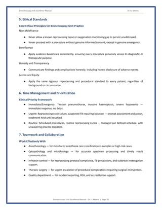 Bronchoscopy Unit Excellence Manual Dr J L Meena
Bronchoscopy Unit Excellence Manual – Dr J L Meena | Page 20
5. Ethical Standards
Core Ethical Principles for Bronchoscopy Unit Practice
Non-Maleficence
● Never allow a known reprocessing lapse or oxygenation monitoring gap to persist unaddressed.
● Never proceed with a procedure without genuine informed consent, except in genuine emergency.
Beneficence
● Apply evidence-based care consistently, ensuring every procedure genuinely serves its diagnostic or
therapeutic purpose.
Honesty and Transparency
● Communicate findings and complications honestly, including honest disclosure of adverse events.
Justice and Equity
● Apply the same rigorous reprocessing and procedural standard to every patient, regardless of
background or circumstance.
6. Time Management and Prioritization
Clinical Priority Framework
● Immediate/Emergency: Tension pneumothorax, massive haemoptysis, severe hypoxemia —
immediate response, no delay.
● Urgent: Reprocessing cycle failure, suspected TB requiring isolation — prompt assessment and action,
treatment held until resolved.
● Routine: Scheduled procedures, routine reprocessing cycles — managed per defined schedule, with
unwavering process discipline.
7. Teamwork and Collaboration
Work Effectively With
● Anesthesiology — for monitored anesthesia care coordination in complex or high-risk cases.
● Cytopathology and microbiology — for accurate specimen processing and timely result
communication.
● Infection control — for reprocessing protocol compliance, TB precautions, and outbreak investigation
support.
● Thoracic surgery — for urgent escalation of procedural complications requiring surgical intervention.
● Quality department — for incident reporting, RCA, and accreditation support.
 