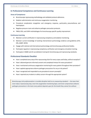Bronchoscopy Unit Excellence Manual Dr J L Meena
Bronchoscopy Unit Excellence Manual – Dr J L Meena | Page 21
8. Professional Competence and Continuous Learning
Areas of Competence
● Bronchoscope reprocessing methodology and validated protocol adherence.
● Sedation administration and continuous oxygenation monitoring.
● Procedural complication recognition and emergency response, particularly pneumothorax and
haemoptysis.
● Negative-pressure room and airborne pathogen precaution protocols.
● FMEA, RCA, and CAPA methodologies for bronchoscopy-specific quality improvement.
Continuous Learning
● Maintain current certification in reprocessing competency and sedation monitoring.
● Maintain current knowledge of evolving interventional pulmonology evidence and guidelines (ATS,
ERS, AABIP, WHO).
● Engage with national and international pulmonology and bronchoscopy professional bodies.
● Participate regularly in reprocessing competency verification and emergency simulation training.
● Participate in NABH and JCI accreditation training for bronchoscopy and reprocessing standards.
Professional Standards Checklist
● Have I completed every step of the reprocessing chain for every scope used today, without exception?
● Have I obtained genuine informed consent and completed timeout for every procedure?
● Have I maintained continuous oxygenation monitoring for every patient throughout their procedure?
● Have I applied appropriate airborne pathogen precautions for any at-risk patient?
● Have I recognized and responded to any procedural concern promptly?
● Have I reported any incident or safety concern through the appropriate system?
Bronchoscopy Unit professionalism is invisible discipline held to an unwavering standard — the team that
never skips a reprocessing step, never lets oxygenation monitoring lapse, and never compromises airborne
pathogen precautions is the team every patient depends upon for the breath they cannot live without.
 