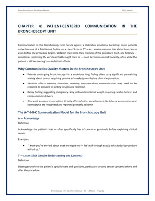 Bronchoscopy Unit Excellence Manual Dr J L Meena
Bronchoscopy Unit Excellence Manual – Dr J L Meena | Page 22
CHAPTER 4: PATIENT-CENTERED COMMUNICATION IN THE
BRONCHOSCOPY UNIT
Communication in the Bronchoscopy Unit occurs against a distinctive emotional backdrop: many patients
arrive because of a frightening finding on a chest X-ray or CT scan, carrying genuine fear about lung cancer
even before the procedure begins. Sedation then limits their memory of the procedure itself, and findings —
sometimes confirming the very fear that brought them in — must be communicated honestly, often while the
patient is still recovering from sedation's effects.
Why Communication Quality Matters in the Bronchoscopy Unit
● Patients undergoing bronchoscopy for a suspicious lung finding often carry significant pre-existing
anxiety about cancer, requiring genuine acknowledgment before clinical explanation.
● Sedation affects memory formation, meaning post-procedure communication may need to be
repeated or provided in writing for genuine retention.
● Biopsy findings suggesting malignancy carry profound emotional weight, requiring careful, honest, and
compassionate delivery.
● Clear post-procedure instructions directly affect whether complications like delayed pneumothorax or
haemoptysis are recognized and reported promptly at home.
The A-T-C-R-C Communication Model for the Bronchoscopy Unit
A — Acknowledge
Definition
Acknowledge the patient's fear — often specifically fear of cancer — genuinely, before explaining clinical
details.
Examples
● “I know you're worried about what we might find — let's talk through exactly what today's procedure
will tell us.”
T — Listen (Elicit Genuine Understanding and Concerns)
Definition
Listen genuinely to the patient's specific fears and questions, particularly around cancer concern, before and
after the procedure.
 