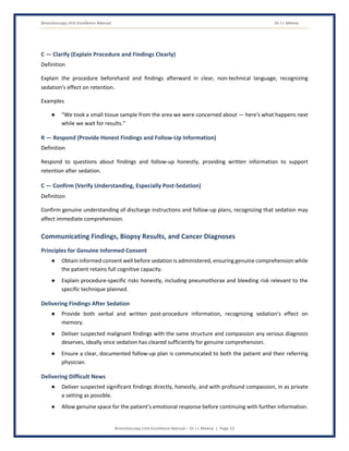 Bronchoscopy Unit Excellence Manual Dr J L Meena
Bronchoscopy Unit Excellence Manual – Dr J L Meena | Page 23
C — Clarify (Explain Procedure and Findings Clearly)
Definition
Explain the procedure beforehand and findings afterward in clear, non-technical language, recognizing
sedation's effect on retention.
Examples
● “We took a small tissue sample from the area we were concerned about — here's what happens next
while we wait for results.”
R — Respond (Provide Honest Findings and Follow-Up Information)
Definition
Respond to questions about findings and follow-up honestly, providing written information to support
retention after sedation.
C — Confirm (Verify Understanding, Especially Post-Sedation)
Definition
Confirm genuine understanding of discharge instructions and follow-up plans, recognizing that sedation may
affect immediate comprehension.
Communicating Findings, Biopsy Results, and Cancer Diagnoses
Principles for Genuine Informed Consent
● Obtain informed consent well before sedation is administered, ensuring genuine comprehension while
the patient retains full cognitive capacity.
● Explain procedure-specific risks honestly, including pneumothorax and bleeding risk relevant to the
specific technique planned.
Delivering Findings After Sedation
● Provide both verbal and written post-procedure information, recognizing sedation's effect on
memory.
● Deliver suspected malignant findings with the same structure and compassion any serious diagnosis
deserves, ideally once sedation has cleared sufficiently for genuine comprehension.
● Ensure a clear, documented follow-up plan is communicated to both the patient and their referring
physician.
Delivering Difficult News
● Deliver suspected significant findings directly, honestly, and with profound compassion, in as private
a setting as possible.
● Allow genuine space for the patient's emotional response before continuing with further information.
 