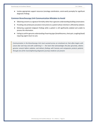 Bronchoscopy Unit Excellence Manual Dr J L Meena
Bronchoscopy Unit Excellence Manual – Dr J L Meena | Page 24
● Involve appropriate support resources (oncology coordination, social work) promptly for significant
diagnostic findings.
Common Bronchoscopy Unit Communication Mistakes to Avoid
● Obtaining consent as a signature formality rather than a genuine understanding-building conversation.
● Providing only verbal post-procedure instructions to a patient whose retention is affected by sedation.
● Delivering suspected malignant findings while a patient is still significantly sedated and unable to
process the information.
● Failing to confirm genuine understanding of warning signs (breathlessness, chest pain, coughing blood)
requiring urgent return to care.
Communication in the Bronchoscopy Unit must succeed across an emotional arc that often begins with
cancer fear and may end with confirming it — the team that acknowledges this fear genuinely, obtains
genuine consent before sedation, and delivers findings with honesty and compassion protects patients
through one of the most frightening diagnostic journeys medicine can present.
 