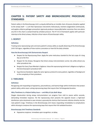 Bronchoscopy Unit Excellence Manual Dr J L Meena
Bronchoscopy Unit Excellence Manual – Dr J L Meena | Page 25
CHAPTER 5: PATIENT SAFETY AND BRONCHOSCOPIC PROCEDURE
STANDARDS
Patient safety in the Bronchoscopy Unit is uniquely defined by an invisible chain of process discipline applied
to the airway itself — a unit that reprocesses instruments meticulously, monitors oxygenation continuously,
and applies airborne pathogen precautions rigorously produces measurably better outcomes than one where
any link in this chain is compromised by schedule pressure. The R-T-A-C-A framework applies with particular
intensity to the direct-airway, infection-critical nature of bronchoscopic safety.
1. RESPECT
Definition
Treating every reprocessing cycle and every patient's airway safety as equally deserving of the Bronchoscopy
Unit's full rigour, regardless of how routine a procedure or how full the daily schedule.
How the Bronchoscopy Unit Demonstrates Respect
● Respect for the Reprocessing Chain: Apply the same meticulous standard to the last scope of a long
day as to the first.
● Respect for the Airway: Recognize that direct airway instrumentation carries risk unlike almost any
other procedural site.
● Respect for Every Team Member's Vigilance: Value the reprocessing technician's diligence as highly as
the bronchoscopist's procedural skill.
● Equal Service Standards: Apply the same rigorous protocol to every patient, regardless of background
or the complexity of their procedure.
2. TIMELINESS
Definition
Recognizing and responding to hypoxemia, pneumothorax, and haemorrhage within timeframes that protect
patient safety, while never rushing reprocessing steps that require their full designated duration.
Why Timeliness Is a Patient Safety Issue — and Why It Cuts Both Ways
Oxygen desaturation during airway instrumentation can progress from mild to severe within seconds,
demanding immediate response. Yet the reprocessing chain presents the opposite lesson: a high-level
disinfection cycle shortened to save minutes is precisely the shortcut that transmits infection directly into the
next patient's lungs. Timeliness in the Bronchoscopy Unit means responding immediately to complications
while refusing to compress the reprocessing steps that require their full validated duration.
Bronchoscopy Unit Timeliness Standards
● Hypoxemia response: immediate upon recognition, no delay.
 