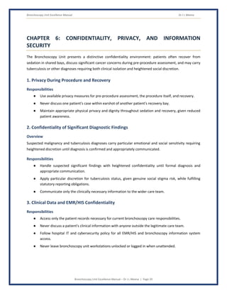 Bronchoscopy Unit Excellence Manual Dr J L Meena
Bronchoscopy Unit Excellence Manual – Dr J L Meena | Page 29
CHAPTER 6: CONFIDENTIALITY, PRIVACY, AND INFORMATION
SECURITY
The Bronchoscopy Unit presents a distinctive confidentiality environment: patients often recover from
sedation in shared bays, discuss significant cancer concerns during pre-procedure assessment, and may carry
tuberculosis or other diagnoses requiring both clinical isolation and heightened social discretion.
1. Privacy During Procedure and Recovery
Responsibilities
● Use available privacy measures for pre-procedure assessment, the procedure itself, and recovery.
● Never discuss one patient's case within earshot of another patient's recovery bay.
● Maintain appropriate physical privacy and dignity throughout sedation and recovery, given reduced
patient awareness.
2. Confidentiality of Significant Diagnostic Findings
Overview
Suspected malignancy and tuberculosis diagnoses carry particular emotional and social sensitivity requiring
heightened discretion until diagnosis is confirmed and appropriately communicated.
Responsibilities
● Handle suspected significant findings with heightened confidentiality until formal diagnosis and
appropriate communication.
● Apply particular discretion for tuberculosis status, given genuine social stigma risk, while fulfilling
statutory reporting obligations.
● Communicate only the clinically necessary information to the wider care team.
3. Clinical Data and EMR/HIS Confidentiality
Responsibilities
● Access only the patient records necessary for current bronchoscopy care responsibilities.
● Never discuss a patient's clinical information with anyone outside the legitimate care team.
● Follow hospital IT and cybersecurity policy for all EMR/HIS and bronchoscopy information system
access.
● Never leave bronchoscopy unit workstations unlocked or logged in when unattended.
 