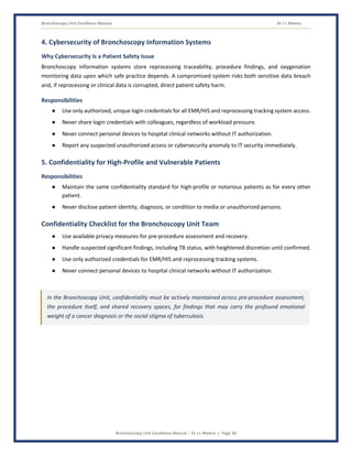 Bronchoscopy Unit Excellence Manual Dr J L Meena
Bronchoscopy Unit Excellence Manual – Dr J L Meena | Page 30
4. Cybersecurity of Bronchoscopy Information Systems
Why Cybersecurity Is a Patient Safety Issue
Bronchoscopy information systems store reprocessing traceability, procedure findings, and oxygenation
monitoring data upon which safe practice depends. A compromised system risks both sensitive data breach
and, if reprocessing or clinical data is corrupted, direct patient safety harm.
Responsibilities
● Use only authorized, unique login credentials for all EMR/HIS and reprocessing tracking system access.
● Never share login credentials with colleagues, regardless of workload pressure.
● Never connect personal devices to hospital clinical networks without IT authorization.
● Report any suspected unauthorized access or cybersecurity anomaly to IT security immediately.
5. Confidentiality for High-Profile and Vulnerable Patients
Responsibilities
● Maintain the same confidentiality standard for high-profile or notorious patients as for every other
patient.
● Never disclose patient identity, diagnosis, or condition to media or unauthorized persons.
Confidentiality Checklist for the Bronchoscopy Unit Team
● Use available privacy measures for pre-procedure assessment and recovery.
● Handle suspected significant findings, including TB status, with heightened discretion until confirmed.
● Use only authorized credentials for EMR/HIS and reprocessing tracking systems.
● Never connect personal devices to hospital clinical networks without IT authorization.
In the Bronchoscopy Unit, confidentiality must be actively maintained across pre-procedure assessment,
the procedure itself, and shared recovery spaces, for findings that may carry the profound emotional
weight of a cancer diagnosis or the social stigma of tuberculosis.
 