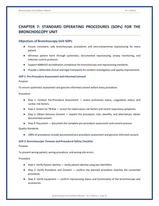 Bronchoscopy Unit Excellence Manual Dr J L Meena
Bronchoscopy Unit Excellence Manual – Dr J L Meena | Page 31
CHAPTER 7: STANDARD OPERATING PROCEDURES (SOPs) FOR THE
BRONCHOSCOPY UNIT
Objectives of Bronchoscopy Unit SOPs
● Ensure consistent, safe bronchoscopic procedures and zero-compromise reprocessing for every
patient.
● Minimize patient harm through systematic, documented reprocessing, airway monitoring, and
infection control protocols.
● Support NABH/JCI accreditation compliance for bronchoscopy and reprocessing standards.
● Provide a defensible clinical and legal framework for incident investigation and quality improvement.
SOP 1: Pre-Procedure Assessment and Informed Consent
Purpose
To ensure systematic assessment and genuine informed consent before every procedure.
Procedure
● Step 1: Conduct Pre-Procedure Assessment — assess pulmonary status, coagulation status, and
cardiac risk factors.
● Step 2: Screen for TB Risk — screen for tuberculosis risk factors and recent respiratory symptoms.
● Step 3: Obtain Genuine Consent — explain the procedure, risks, benefits, and alternatives; obtain
documented consent.
● Step 4: Document — document the complete pre-procedure assessment and consent process.
Quality Standards
● 100% of procedures include documented pre-procedure assessment and genuine informed consent.
SOP 2: Bronchoscopic Timeout and Procedural Safety Checklist
Purpose
To prevent wrong-patient, wrong-procedure, and wrong-site errors.
Procedure
● Step 1: Verify Patient Identity — verify patient identity using two identifiers.
● Step 2: Verify Procedure and Consent — confirm the planned procedure matches the consented
procedure.
● Step 3: Verify Equipment — confirm reprocessing status and functionality of the bronchoscope and
accessories.
 