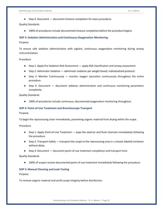 Bronchoscopy Unit Excellence Manual Dr J L Meena
Bronchoscopy Unit Excellence Manual – Dr J L Meena | Page 32
● Step 4: Document — document timeout completion for every procedure.
Quality Standards
● 100% of procedures include documented timeout completion before the procedure begins.
SOP 3: Sedation Administration and Continuous Oxygenation Monitoring
Purpose
To ensure safe sedation administration with vigilant, continuous oxygenation monitoring during airway
instrumentation.
Procedure
● Step 1: Apply Pre-Sedation Risk Assessment — apply ASA classification and airway assessment.
● Step 2: Administer Sedation — administer sedation per weight-based, individualized protocol.
● Step 3: Monitor Continuously — monitor oxygen saturation continuously throughout the entire
procedure.
● Step 4: Document — document sedation administration and continuous monitoring parameters
completely.
Quality Standards
● 100% of procedures include continuous, documented oxygenation monitoring throughout.
SOP 4: Point-of-Use Treatment and Bronchoscope Transport
Purpose
To begin the reprocessing chain immediately, preventing organic material from drying within the scope.
Procedure
● Step 1: Apply Point-of-Use Treatment — wipe the exterior and flush channels immediately following
the procedure.
● Step 2: Transport Safely — transport the scope to the reprocessing area in a closed, labeled container
without delay.
● Step 3: Document — document point-of-use treatment completion and transport time.
Quality Standards
● 100% of scopes receive documented point-of-use treatment immediately following the procedure.
SOP 5: Manual Cleaning and Leak Testing
Purpose
To remove organic material and verify scope integrity before disinfection.
 