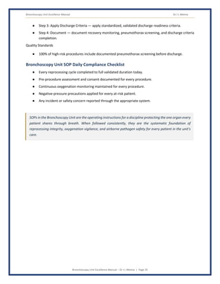 Bronchoscopy Unit Excellence Manual Dr J L Meena
Bronchoscopy Unit Excellence Manual – Dr J L Meena | Page 35
● Step 3: Apply Discharge Criteria — apply standardized, validated discharge readiness criteria.
● Step 4: Document — document recovery monitoring, pneumothorax screening, and discharge criteria
completion.
Quality Standards
● 100% of high-risk procedures include documented pneumothorax screening before discharge.
Bronchoscopy Unit SOP Daily Compliance Checklist
● Every reprocessing cycle completed to full validated duration today.
● Pre-procedure assessment and consent documented for every procedure.
● Continuous oxygenation monitoring maintained for every procedure.
● Negative-pressure precautions applied for every at-risk patient.
● Any incident or safety concern reported through the appropriate system.
SOPs in the Bronchoscopy Unit are the operating instructions for a discipline protecting the one organ every
patient shares through breath. When followed consistently, they are the systematic foundation of
reprocessing integrity, oxygenation vigilance, and airborne pathogen safety for every patient in the unit's
care.
 