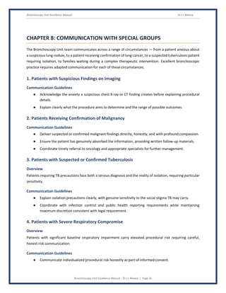 Bronchoscopy Unit Excellence Manual Dr J L Meena
Bronchoscopy Unit Excellence Manual – Dr J L Meena | Page 36
CHAPTER 8: COMMUNICATION WITH SPECIAL GROUPS
The Bronchoscopy Unit team communicates across a range of circumstances — from a patient anxious about
a suspicious lung nodule, to a patient receiving confirmation of lung cancer, to a suspected tuberculosis patient
requiring isolation, to families waiting during a complex therapeutic intervention. Excellent bronchoscopic
practice requires adapted communication for each of these circumstances.
1. Patients with Suspicious Findings on Imaging
Communication Guidelines
● Acknowledge the anxiety a suspicious chest X-ray or CT finding creates before explaining procedural
details.
● Explain clearly what the procedure aims to determine and the range of possible outcomes.
2. Patients Receiving Confirmation of Malignancy
Communication Guidelines
● Deliver suspected or confirmed malignant findings directly, honestly, and with profound compassion.
● Ensure the patient has genuinely absorbed the information, providing written follow-up materials.
● Coordinate timely referral to oncology and appropriate specialists for further management.
3. Patients with Suspected or Confirmed Tuberculosis
Overview
Patients requiring TB precautions face both a serious diagnosis and the reality of isolation, requiring particular
sensitivity.
Communication Guidelines
● Explain isolation precautions clearly, with genuine sensitivity to the social stigma TB may carry.
● Coordinate with infection control and public health reporting requirements while maintaining
maximum discretion consistent with legal requirement.
4. Patients with Severe Respiratory Compromise
Overview
Patients with significant baseline respiratory impairment carry elevated procedural risk requiring careful,
honest risk communication.
Communication Guidelines
● Communicate individualized procedural risk honestly as part of informed consent.
 