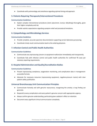 Bronchoscopy Unit Excellence Manual Dr J L Meena
Bronchoscopy Unit Excellence Manual – Dr J L Meena | Page 37
● Coordinate with pulmonology and anesthesia regarding optimal timing and approach.
5. Patients Requiring Therapeutic/Interventional Procedures
Communication Guidelines
● Explain complex interventional procedures (stent placement, tumour debulking) thoroughly, given
their higher complexity and risk.
● Provide realistic expectations regarding symptom relief and procedural limitations.
6. Cytopathology and Microbiology Services
Communication Guidelines
● Provide complete, accurate specimen documentation supporting correct laboratory processing.
● Coordinate timely result communication back to the ordering physician.
7. Infection Control and Public Health Authorities
Communication Guidelines
● Communicate any reprocessing concern or equipment malfunction immediately and transparently.
● Coordinate fully with infection control and public health authorities for confirmed TB cases per
statutory reporting requirements.
8. Hospital Administration and Quality/Accreditation Bodies
Communication Guidelines
● Present reprocessing compliance, oxygenation monitoring, and complication data in management-
accessible formats.
● Advocate for necessary resources (reprocessing equipment, negative-pressure rooms) with clear
patient safety justification.
Universal Bronchoscopy Unit Communication Principles
● Communicate honestly and with genuine reassurance, recognizing the anxiety a lung finding can
generate.
● Respond to every complication and every patient's genuine concern with appropriate urgency.
● Always confirm genuine understanding, particularly given sedation's effect on retention.
● Document every significant clinical communication completely.
 