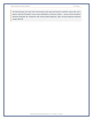 Bronchoscopy Unit Excellence Manual Dr J L Meena
Bronchoscopy Unit Excellence Manual – Dr J L Meena | Page 38
The Bronchoscopy Unit team that communicates with equal skill toward a patient's cancer fear and a
patient requiring TB isolation serves every stakeholder at maximum impact — precise clinical excellence
delivered alongside the compassion that airway-related diagnoses, often carrying profound emotional
weight, demand.
 
