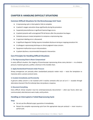 Bronchoscopy Unit Excellence Manual Dr J L Meena
Bronchoscopy Unit Excellence Manual – Dr J L Meena | Page 39
CHAPTER 9: HANDLING DIFFICULT SITUATIONS
Common Difficult Situations for the Bronchoscopy Unit Team
● A reprocessing cycle is interrupted or fails to complete.
● A patient's oxygen saturation drops significantly during the procedure.
● Suspected pneumothorax or significant haemorrhage occurs.
● A patient presents with unrecognized TB risk factors after the procedure has begun.
● Schedule pressure creates temptation to compress a reprocessing step.
● A specimen labeling error is discovered.
● A significant diagnostic finding requires immediate disclosure during an ongoing procedure list.
● A colleague's reprocessing technique or clinical judgment raises concern.
● Equipment malfunction occurs mid-procedure.
● A patient declines a recommended therapeutic intervention.
Core Principles for Handling Difficult Situations
1. The Reprocessing Chain Is Never Compromised
In every difficult situation, the integrity of bronchoscope reprocessing drives every decision — no schedule
pressure, however genuine, justifies a shortcut in this invisible chain.
2. Apply Standardized Protocols Under Pressure
Airway emergencies are precisely when standardized protocols matter most — resist the temptation to
improvise when a proven protocol exists.
3. Escalate Immediately and Persistently
A genuine safety concern is not resolved until it reaches someone who can act on it — escalate through
alternative channels if the first attempt does not produce a response.
4. Document Everything
Every difficult clinical situation must be contemporaneously documented — what was found, what was
communicated, what decisions were made, and by whom.
Handling an Interrupted or Failed Reprocessing Cycle
Steps
● Do not use the affected scope; quarantine it immediately.
● Restart the complete reprocessing cycle from the appropriate step per protocol — never resume a
partial cycle.
 