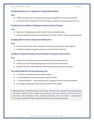 Bronchoscopy Unit Excellence Manual Dr J L Meena
Bronchoscopy Unit Excellence Manual – Dr J L Meena | Page 41
Handling Disclosure of a Significant Finding Mid-Schedule
Steps
● Take the necessary time for compassionate disclosure, regardless of the remaining schedule.
● Coordinate schedule adjustment rather than rushing a conversation that deserves genuine care.
Handling Concern About a Colleague's Reprocessing Technique
Steps
● Address any immediate patient safety concern directly and without delay.
● Escalate to department leadership immediately if the concern involves a systemic reprocessing risk.
Handling Mid-Procedure Equipment Malfunction
Steps
● Prioritize patient safety, safely completing or aborting the procedure per clinical judgment.
● Coordinate immediate equipment assessment and repair before further use.
Handling a Patient Declining a Recommended Therapeutic Intervention
Steps
● Explain the clinical rationale and risk of declining clearly and without coercion.
● Ensure genuine understanding through teach-back or equivalent confirmation.
● Respect the patient's informed decision while documenting the discussion thoroughly.
The CALM Model for the Bronchoscopy Unit
● C – Control the immediate airway or reprocessing risk.
● A – Acknowledge the clinical and emotional reality accurately.
● L – Lead with evidence — reprocessing protocols, oxygenation criteria, and clinical guidelines.
● M – Manage through documented escalation channels when needed.
Difficult situations in the Bronchoscopy Unit are always, ultimately, tests of whether reprocessing integrity
and airway vigilance hold firm against the pressure of a full daily schedule. The team that never
compromises the reprocessing chain, escalates persistently, and never rushes a compassionate
conversation is fulfilling the highest professional obligation of bronchoscopic practice.
 