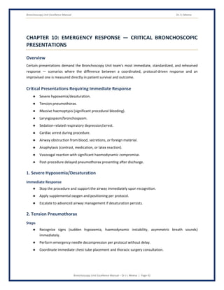 Bronchoscopy Unit Excellence Manual Dr J L Meena
Bronchoscopy Unit Excellence Manual – Dr J L Meena | Page 42
CHAPTER 10: EMERGENCY RESPONSE — CRITICAL BRONCHOSCOPIC
PRESENTATIONS
Overview
Certain presentations demand the Bronchoscopy Unit team's most immediate, standardized, and rehearsed
response — scenarios where the difference between a coordinated, protocol-driven response and an
improvised one is measured directly in patient survival and outcome.
Critical Presentations Requiring Immediate Response
● Severe hypoxemia/desaturation.
● Tension pneumothorax.
● Massive haemoptysis (significant procedural bleeding).
● Laryngospasm/bronchospasm.
● Sedation-related respiratory depression/arrest.
● Cardiac arrest during procedure.
● Airway obstruction from blood, secretions, or foreign material.
● Anaphylaxis (contrast, medication, or latex reaction).
● Vasovagal reaction with significant haemodynamic compromise.
● Post-procedure delayed pneumothorax presenting after discharge.
1. Severe Hypoxemia/Desaturation
Immediate Response
● Stop the procedure and support the airway immediately upon recognition.
● Apply supplemental oxygen and positioning per protocol.
● Escalate to advanced airway management if desaturation persists.
2. Tension Pneumothorax
Steps
● Recognize signs (sudden hypoxemia, haemodynamic instability, asymmetric breath sounds)
immediately.
● Perform emergency needle decompression per protocol without delay.
● Coordinate immediate chest tube placement and thoracic surgery consultation.
 