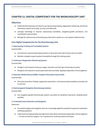 Bronchoscopy Unit Excellence Manual Dr J L Meena
Bronchoscopy Unit Excellence Manual – Dr J L Meena | Page 45
CHAPTER 11: DIGITAL COMPETENCY FOR THE BRONCHOSCOPY UNIT
Objectives
● Enable the Bronchoscopy Unit team to use reprocessing tracking, oxygenation monitoring, and clinical
information systems accurately, securely, and efficiently.
● Leverage technology to improve reprocessing traceability, navigation-guided procedures, and
coordinated communication.
● Manage the cybersecurity of bronchoscopy information systems as a core patient safety function.
Core Digital Competencies for the Bronchoscopy Unit
1. Reprocessing Tracking and Traceability Systems
Essential Skills
● Use electronic reprocessing tracking systems to document each step of every cycle accurately.
● Maintain complete scope-to-patient traceability through the tracking system.
2. Continuous Oxygenation Monitoring Systems
Essential Skills
● Configure and interpret continuous oxygen saturation and vital sign monitoring accurately.
● Recognize and respond to system-generated alerts promptly, applying independent clinical judgment.
3. Electronic Medical Record (EMR) / Hospital Information System (HIS)
Essential Skills
● Document procedure findings, oxygenation parameters, and reprocessing traceability accurately and
in real time.
4. Electromagnetic Navigation Bronchoscopy Systems
Essential Skills
● Use navigation-guided bronchoscopy systems accurately for peripheral lung lesion sampling where
available.
5. AI-Assisted Lesion Detection and Navigation
Awareness
● AI-assisted imaging and navigation tools are increasingly applied to peripheral lung lesion localization
and biopsy guidance.
● Understand and appropriately leverage these tools while maintaining independent clinical judgment
— AI tools are decision-support, not a substitute for careful procedural technique.
 