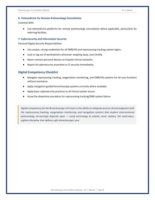 Bronchoscopy Unit Excellence Manual Dr J L Meena
Bronchoscopy Unit Excellence Manual – Dr J L Meena | Page 46
6. Telemedicine for Remote Pulmonology Consultation
Essential Skills
● Use telemedicine platforms for remote pulmonology consultation where applicable, particularly for
referring facilities.
7. Cybersecurity and Information Security
Personal Digital Security Responsibilities
● Use unique, strong credentials for all EMR/HIS and reprocessing tracking system logins.
● Lock or log out of workstations whenever stepping away, even briefly.
● Never connect personal devices to hospital clinical networks.
● Report all cybersecurity anomalies to IT security immediately.
Digital Competency Checklist
● Navigate reprocessing tracking, oxygenation monitoring, and EMR/HIS systems for all core functions
without assistance.
● Apply navigation-guided bronchoscopy systems correctly where available.
● Apply basic cybersecurity practices to all clinical system access.
● Know the downtime procedure for reprocessing tracking/EMR system failure.
Digital competency for the Bronchoscopy Unit team is the ability to integrate precise clinical judgment with
the reprocessing tracking, oxygenation monitoring, and navigation systems that modern interventional
pulmonology increasingly depends upon — using technology to extend, never replace, the meticulous,
vigilant discipline that defines safe bronchoscopic care.
 