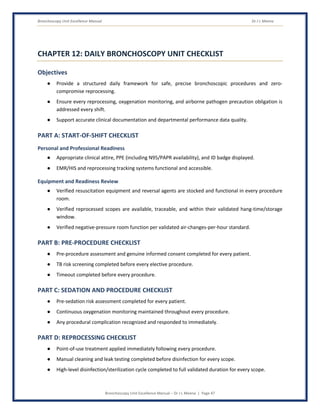 Bronchoscopy Unit Excellence Manual Dr J L Meena
Bronchoscopy Unit Excellence Manual – Dr J L Meena | Page 47
CHAPTER 12: DAILY BRONCHOSCOPY UNIT CHECKLIST
Objectives
● Provide a structured daily framework for safe, precise bronchoscopic procedures and zero-
compromise reprocessing.
● Ensure every reprocessing, oxygenation monitoring, and airborne pathogen precaution obligation is
addressed every shift.
● Support accurate clinical documentation and departmental performance data quality.
PART A: START-OF-SHIFT CHECKLIST
Personal and Professional Readiness
● Appropriate clinical attire, PPE (including N95/PAPR availability), and ID badge displayed.
● EMR/HIS and reprocessing tracking systems functional and accessible.
Equipment and Readiness Review
● Verified resuscitation equipment and reversal agents are stocked and functional in every procedure
room.
● Verified reprocessed scopes are available, traceable, and within their validated hang-time/storage
window.
● Verified negative-pressure room function per validated air-changes-per-hour standard.
PART B: PRE-PROCEDURE CHECKLIST
● Pre-procedure assessment and genuine informed consent completed for every patient.
● TB risk screening completed before every elective procedure.
● Timeout completed before every procedure.
PART C: SEDATION AND PROCEDURE CHECKLIST
● Pre-sedation risk assessment completed for every patient.
● Continuous oxygenation monitoring maintained throughout every procedure.
● Any procedural complication recognized and responded to immediately.
PART D: REPROCESSING CHECKLIST
● Point-of-use treatment applied immediately following every procedure.
● Manual cleaning and leak testing completed before disinfection for every scope.
● High-level disinfection/sterilization cycle completed to full validated duration for every scope.
 