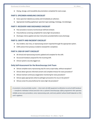 Bronchoscopy Unit Excellence Manual Dr J L Meena
Bronchoscopy Unit Excellence Manual – Dr J L Meena | Page 48
● Drying, storage, and traceability documentation completed for every scope.
PART E: SPECIMEN HANDLING CHECKLIST
● Every specimen labeled accurately and immediately at collection.
● Appropriate handling applied per specimen type (cytology, histology, microbiology).
PART F: RECOVERY AND DISCHARGE CHECKLIST
● Post-procedure recovery monitored per defined schedule.
● Pneumothorax screening completed for every high-risk procedure.
● Discharge criteria applied and clear instructions provided before every discharge.
PART G: SAFETY AND INCIDENT CHECKLIST
● Any incident, near-miss, or reprocessing concern reported through the appropriate system.
● CAPA actions from previous incidents reviewed for completion.
PART H: END-OF-SHIFT CHECKLIST
● All clinical and reprocessing records updated and complete for the shift.
● Structured handover prepared for the incoming shift.
● Clinical systems securely logged out.
Daily Self-Assessment for the Bronchoscopy Unit Team
● Did we complete every reprocessing step for every scope today, without exception?
● Did we obtain genuine informed consent and complete timeout for every procedure?
● Did we maintain continuous oxygenation monitoring for every procedure?
● Did we apply appropriate airborne pathogen precautions for any at-risk patient?
● Did we screen for pneumothorax for every high-risk procedure?
A consistent, structured daily routine — from start-of-shift equipment verification to end-of-shift handover
— transforms individual clinical precision into a systemic bronchoscopy safety programme that operates
reliably across every procedure, every reprocessing cycle, and every patient whose breath depends on this
unit's vigilance.
 