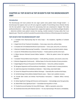 Bronchoscopy Unit Excellence Manual Dr J L Meena
Bronchoscopy Unit Excellence Manual – Dr J L Meena | Page 51
CHAPTER 14: TOP 20 DO'S & TOP 20 DON'TS FOR THE BRONCHOSCOPY
UNIT
Introduction
The Bronchoscopy Unit team protects the one organ system every patient shares through breath — a
bronchoscope that appears clean can still carry organisms capable of transmitting serious infection directly
into the next patient's lungs if any step of its reprocessing chain was compressed or skipped. Their daily
professional decisions — about reprocessing precision, oxygenation vigilance, and airborne pathogen discipline
— determine whether every patient receives the exacting, invisible standard of airway safety their trust
depends upon. These Do's and Don'ts provide the practical daily architecture of Bronchoscopy Unit excellence.
TOP 20 DO'S FOR THE BRONCHOSCOPY UNIT
● 1. Complete Every Reprocessing Step for Every Scope — No exceptions, regardless of schedule
pressure.
● 2. Apply Point-of-Use Treatment Immediately — Every scope, every time, without delay.
● 3. Complete the Full Validated Disinfection Cycle Duration — Every cycle, every time, no shortcuts.
● 4. Maintain Complete Reprocessing Traceability — Know which scope served which patient, always.
● 5. Screen for TB Risk Before Every Elective Procedure — Protect patients and the entire team.
● 6. Obtain Genuine Informed Consent Before Sedation — While the patient retains full cognitive
capacity.
● 7. Complete Timeout Before Every Procedure — Verify identity, procedure, and consent, every time.
● 8. Monitor Oxygenation Continuously — Without lapse, for the entire duration of every procedure.
● 9. Apply Negative-Pressure Precautions for At-Risk Patients — Every time, without exception.
● 10. Recognize Hypoxemia and Pneumothorax Immediately — Seconds matter in airway procedures.
● 11. Label Every Specimen Immediately at Collection — Never delay, never batch-label.
● 12. Screen for Delayed Pneumothorax Before Discharge — Especially after transbronchial biopsy.
● 13. Verify Discharge Criteria Before Sedated Patients Leave — Never rush a sedation recovery.
● 14. Provide Both Verbal and Written Post-Procedure Instructions — Sedation affects memory
retention.
● 15. Deliver Significant Findings with Structure and Compassion — Acknowledge cancer fear genuinely.
● 16. Debrief After Every Significant Event — Consolidate learning while it is fresh.
● 17. Provide Structured Handover for Every Shift Change — SBAR or equivalent, every time.
● 18. Coordinate Genuinely with Infection Control — For any reprocessing or TB concern, immediately.
 