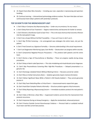 Bronchoscopy Unit Excellence Manual Dr J L Meena
Bronchoscopy Unit Excellence Manual – Dr J L Meena | Page 52
● 19. Report Every Near-Miss Honestly — Including your own, especially in reprocessing and specimen
handling.
● 20. Continue Learning — Interventional pulmonology evidence evolves. The team that does not learn
continuously treats today's patients with yesterday's protocols.
TOP 20 DON'TS FOR THE BRONCHOSCOPY UNIT
● 1. Don't Skip or Compress Any Reprocessing Step — Under any circumstance, for any reason.
● 2. Don't Delay Point-of-Use Treatment — Organic material dries and becomes far harder to remove.
● 3. Don't Shorten a Disinfection Cycle to Save Time — This is the exact shortcut that transmits infection
into the next patient's lungs.
● 4. Don't Use a Scope Without Verified Traceability — If you can't trace it, don't use it.
● 5. Don't Skip TB Risk Screening — An unrecognized case endangers the entire team, not just the
patient.
● 6. Don't Treat Consent as a Signature Formality — Genuine understanding is the actual requirement.
● 7. Don't Let Oxygenation Monitoring Lapse, Even Briefly — Desaturation can progress within seconds.
● 8. Don't Compromise Negative-Pressure Precautions — This protects both patients and the entire
team.
● 9. Don't Dismiss a Sign of Pneumothorax or Bleeding — These can progress rapidly during airway
procedures.
● 10. Don't Delay or Batch-Label Specimens — This risks mislabeling and misattributed cancer diagnoses.
● 11. Don't Skip Pneumothorax Screening After High-Risk Procedures — Delayed presentation is a
genuine risk.
● 12. Don't Discharge a Sedated Patient Without Meeting Criteria — Recovery cannot be rushed.
● 13. Don't Rely on Verbal Instructions Alone — Sedation genuinely impairs memory formation.
● 14. Don't Deliver Significant News While a Patient Is Still Heavily Sedated — They cannot genuinely
process it.
● 15. Don't Skip Team Debriefing After a Critical Event — Unprocessed events repeat their gaps.
● 16. Don't Hand Over Complex Patients Informally — Structure protects against critical omissions.
● 17. Don't Delay Reporting a Reprocessing Concern — Immediate escalation protects the next patient's
lungs.
● 18. Don't Hide or Minimize a Near-Miss — Suppressed incidents cannot drive the improvement that
prevents recurrence.
● 19. Don't Improvise During an Airway Emergency — Apply the standardized, rehearsed protocol.
● 20. Don't Practice Outside Current Bronchoscopic Evidence — Personal habit or outdated method
must never override current best practice.
 