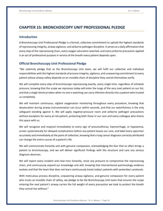 Bronchoscopy Unit Excellence Manual Dr J L Meena
Bronchoscopy Unit Excellence Manual – Dr J L Meena | Page 54
CHAPTER 15: BRONCHOSCOPY UNIT PROFESSIONAL PLEDGE
Introduction
A Bronchoscopy Unit Professional Pledge is a formal, collective commitment to uphold the highest standards
of reprocessing integrity, airway vigilance, and airborne pathogen discipline. It serves as a daily affirmation that
every step of the reprocessing chain, every oxygen saturation watched, and every airborne precaution applied
is an act of professional purpose in service of the breath every patient depends upon.
Official Bronchoscopy Unit Professional Pledge
“We solemnly pledge that as the Bronchoscopy Unit team, we will fulfil our collective and individual
responsibilities with the highest standards of process integrity, vigilance, and unwavering commitment to every
patient whose airway safety depends on an invisible chain of discipline they cannot themselves verify.
We will complete every step of bronchoscope reprocessing exactly, every single time, regardless of schedule
pressure, knowing that the scope we reprocess today will enter the lungs of the very next patient on our list,
and that a single shortcut taken when no one is watching can carry infection directly into a patient who trusted
us completely.
We will maintain continuous, vigilant oxygenation monitoring throughout every procedure, knowing that
desaturation during airway instrumentation can occur within seconds, and that our watchfulness is the only
safeguard standing against it. We will apply negative-pressure room and airborne pathogen precautions
without exception for every at-risk patient, protecting both those in our care and every colleague who shares
this space with us.
We will recognize and respond immediately to every sign of pneumothorax, haemorrhage, or hypoxemia,
screen systematically for delayed complications before any patient leaves our care, and label every specimen
accurately and immediately at the point of collection, knowing that a lung cancer diagnosis correctly attributed
can change the entire course of a patient's life.
We will communicate honestly and with genuine compassion, acknowledging the fear that so often brings a
patient to bronchoscopy, and we will deliver significant findings with the structure and care any serious
diagnosis deserves.
We will report every incident and near-miss honestly, resist any pressure to compromise the reprocessing
chain, and continuously expand our knowledge and skill, knowing that interventional pulmonology evidence
evolves and that the team that does not learn continuously treats today's patients with yesterday's protocols.
With meticulous process discipline, unwavering airway vigilance, and genuine compassion for every patient
who trusts an invisible chain of safety, we pledge to be the Bronchoscopy Unit team that ensures the scope
entering the next patient's airway carries the full weight of every precaution we took to protect the breath
they cannot live without.”
 