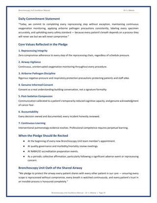 Bronchoscopy Unit Excellence Manual Dr J L Meena
Bronchoscopy Unit Excellence Manual – Dr J L Meena | Page 55
Daily Commitment Statement
“Today, we commit to completing every reprocessing step without exception, maintaining continuous
oxygenation monitoring, applying airborne pathogen precautions consistently, labeling every specimen
accurately, and upholding every safety standard — because every patient's breath depends on a process they
will never see but we will never compromise.”
Core Values Reflected in the Pledge
1. Reprocessing Integrity
Zero-compromise adherence to every step of the reprocessing chain, regardless of schedule pressure.
2. Airway Vigilance
Continuous, uninterrupted oxygenation monitoring throughout every procedure.
3. Airborne Pathogen Discipline
Rigorous negative-pressure and respiratory protection precautions protecting patients and staff alike.
4. Genuine Informed Consent
Consent as a real understanding-building conversation, not a signature formality.
5. Post-Sedation Compassion
Communication calibrated to a patient's temporarily reduced cognitive capacity, and genuine acknowledgment
of cancer fear.
6. Accountability
Every decision owned and documented; every incident honestly reviewed.
7. Continuous Learning
Interventional pulmonology evidence evolves. Professional competence requires perpetual learning.
When the Pledge Should Be Recited
● At the beginning of every new Bronchoscopy Unit team member's appointment.
● At quality governance and morbidity/mortality review meetings.
● At NABH/JCI accreditation preparation events.
● As a periodic collective affirmation, particularly following a significant adverse event or reprocessing
concern.
Bronchoscopy Unit Oath of the Shared Airway
“We pledge to protect the airway every patient shares with every other patient in our care — ensuring every
scope is reprocessed without compromise, every breath is watched continuously, and every patient's trust in
an invisible process is honoured completely.”
 