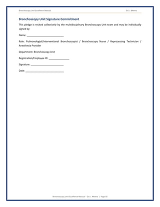 Bronchoscopy Unit Excellence Manual Dr J L Meena
Bronchoscopy Unit Excellence Manual – Dr J L Meena | Page 56
Bronchoscopy Unit Signature Commitment
This pledge is recited collectively by the multidisciplinary Bronchoscopy Unit team and may be individually
signed by:
Name: ___________________________
Role: Pulmonologist/Interventional Bronchoscopist / Bronchoscopy Nurse / Reprocessing Technician /
Anesthesia Provider
Department: Bronchoscopy Unit
Registration/Employee ID: _______________
Signature: ________________________
Date: ____________________________
 