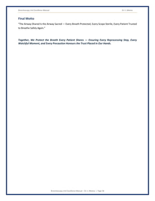 Bronchoscopy Unit Excellence Manual Dr J L Meena
Bronchoscopy Unit Excellence Manual – Dr J L Meena | Page 58
Final Motto
“The Airway Shared Is the Airway Sacred — Every Breath Protected, Every Scope Sterile, Every Patient Trusted
to Breathe Safely Again.”
Together, We Protect the Breath Every Patient Shares — Ensuring Every Reprocessing Step, Every
Watchful Moment, and Every Precaution Honours the Trust Placed in Our Hands.
 