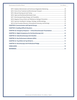 Bronchoscopy Unit Excellence Manual Dr J L Meena
Bronchoscopy Unit Excellence Manual – Dr J L Meena | Page 6
SOP 3: Sedation Administration and Continuous Oxygenation Monitoring ...................................................34
SOP 4: Point-of-Use Treatment and Bronchoscope Transport.......................................................................34
SOP 5: Manual Cleaning and Leak Testing......................................................................................................35
SOP 6: High-Level Disinfection/Sterilization Cycle..........................................................................................35
SOP 7: Bronchoscope Drying, Storage, and Traceability.................................................................................36
SOP 8: Negative-Pressure Room and TB/Airborne Pathogen Precautions.....................................................36
SOP 9: Specimen Handling for Cytology, Histology, and Microbiology ..........................................................37
SOP 10: Post-Procedure Recovery, Pneumothorax Screening, and Discharge...............................................37
CHAPTER 8: Communication with Special Groups..............................................................................38
CHAPTER 9: Handling Difficult Situations ...........................................................................................40
CHAPTER 10: Emergency Response — Critical Bronchoscopic Presentations ...................................43
CHAPTER 11: Digital Competency for the Bronchoscopy Unit ...........................................................46
CHAPTER 12: Daily Bronchoscopy Unit Checklist................................................................................48
CHAPTER 13: Key Performance Indicators (KPIs)................................................................................50
CHAPTER 14: Top 20 Do's & Top 20 Don'ts.........................................................................................52
CHAPTER 15: Bronchoscopy Unit Professional Pledge .......................................................................55
CONCLUSION........................................................................................................................................58
REFERENCES.........................................................................................................................................60
 