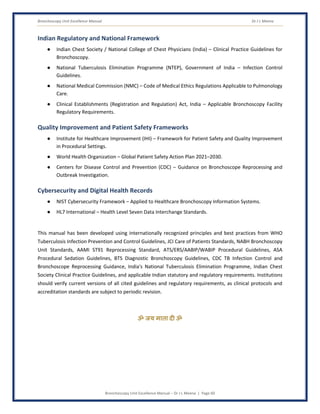 Bronchoscopy Unit Excellence Manual Dr J L Meena
Bronchoscopy Unit Excellence Manual – Dr J L Meena | Page 60
Indian Regulatory and National Framework
● Indian Chest Society / National College of Chest Physicians (India) – Clinical Practice Guidelines for
Bronchoscopy.
● National Tuberculosis Elimination Programme (NTEP), Government of India – Infection Control
Guidelines.
● National Medical Commission (NMC) – Code of Medical Ethics Regulations Applicable to Pulmonology
Care.
● Clinical Establishments (Registration and Regulation) Act, India – Applicable Bronchoscopy Facility
Regulatory Requirements.
Quality Improvement and Patient Safety Frameworks
● Institute for Healthcare Improvement (IHI) – Framework for Patient Safety and Quality Improvement
in Procedural Settings.
● World Health Organization – Global Patient Safety Action Plan 2021–2030.
● Centers for Disease Control and Prevention (CDC) – Guidance on Bronchoscope Reprocessing and
Outbreak Investigation.
Cybersecurity and Digital Health Records
● NIST Cybersecurity Framework – Applied to Healthcare Bronchoscopy Information Systems.
● HL7 International – Health Level Seven Data Interchange Standards.
This manual has been developed using internationally recognized principles and best practices from WHO
Tuberculosis Infection Prevention and Control Guidelines, JCI Care of Patients Standards, NABH Bronchoscopy
Unit Standards, AAMI ST91 Reprocessing Standard, ATS/ERS/AABIP/WABIP Procedural Guidelines, ASA
Procedural Sedation Guidelines, BTS Diagnostic Bronchoscopy Guidelines, CDC TB Infection Control and
Bronchoscope Reprocessing Guidance, India's National Tuberculosis Elimination Programme, Indian Chest
Society Clinical Practice Guidelines, and applicable Indian statutory and regulatory requirements. Institutions
should verify current versions of all cited guidelines and regulatory requirements, as clinical protocols and
accreditation standards are subject to periodic revision.
ॐ जय माता द( ॐ
 