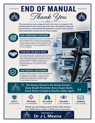 Bronchoscopy Unit Excellence Manual Dr J L Meena
Bronchoscopy Unit Excellence Manual – Dr J L Meena | Page 61
END OF MANUAL
Thank You
This manual has been prepared with the vision to empower the multidisciplinary Bronchoscopy Unit team with
global standards, best practices, and professional guidance to ensure safe, precise, and trustworthy airway care
for every patient.
Our Commitment Continues
The journey of learning never ends. As interventional pulmonology evidence evolves and reprocessing science
advances, our commitment to patient safety, process integrity, vigilance, and compassion must remain
unwavering — even, and especially, when no one is watching.
Together, We Build Trust
Every reprocessing step completed without compromise, every oxygen saturation watched continuously, every
airborne precaution applied consistently, and every specimen labeled accurately contributes to one greater
purpose — a chain of invisible safety protecting the breath every patient trusts us to safeguard.
“The Airway Shared Is the Airway Sacred — Every Breath Protected, Every Scope Sterile, Every
Patient Trusted to Breathe Safely Again.”
REMEMBER: Safety is our priority • Precision is our discipline • The airway is our trust • Vigilance is our
standard • Learning is our journey
Thank you for being a part of this vital mission. Your dedication makes a difference every day.
Dr J L Meena
 