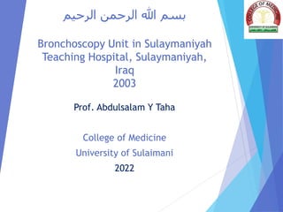 ‫الرحيم‬ ‫الرحمن‬ ‫هللا‬ ‫بسم‬
Bronchoscopy Unit in Sulaymaniyah
Teaching Hospital, Sulaymaniyah,
Iraq
2003
Prof. Abdulsalam Y Taha
College of Medicine
University of Sulaimani
2022
 