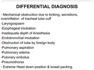 • Mechanical obstruction due to kinking, secretions,
overinflation of tracheal tube cuff
•Laryngospasm
•Esophageal intubation
•Inadequate depth of Anesthesia
•Endobronchial intubation
•Obstruction of tube by foreign body
•Pulmonary aspiration
•Pulmonary edema
•Pulonary embolus
•Pneumothorax
• Extreme Head down position & bowel packing.
DIFFERENTIAL DIAGNOSIS
 